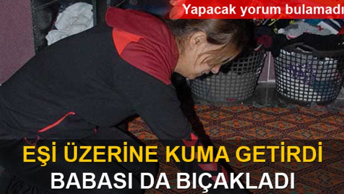 Eşi üzerine kuma getirdi, babası bıçakladı